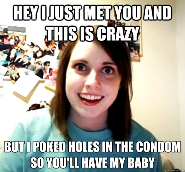 Hey i just met you and this is crazy but i poked holes in the condom
so you'll have my baby  Overly Attached Girlfriend