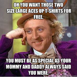 Oh you want those two
 size Large Aces Up t-shirts for free. You must be as special as your Mommy and Daddy always said you were.  Psychotic Willy Wonka