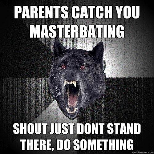 parents catch you 
masterbating shout just dont stand there, do something  Insanity Wolf