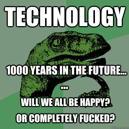 technology 1000 years in the future... ... Will we all be happy? or completely fucked?  Philosoraptor