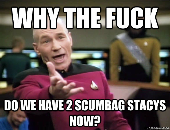 why the fuck do we have 2 scumbag stacys now?  Annoyed Picard HD
