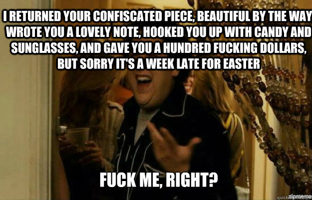 I returned your confiscated piece, beautiful by the way, wrote you a lovely note, hooked you up with candy and sunglasses, and gave you a hundred fucking dollars, but sorry it's a week late for Easter FUCK ME, RIGHT?  fuck me right