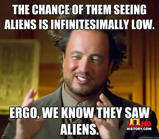 The chance of them seeing aliens is infinitesimally low. Ergo, we know they saw aliens. - The chance of them seeing aliens is infinitesimally low. Ergo, we know they saw aliens.  Ancient Aliens