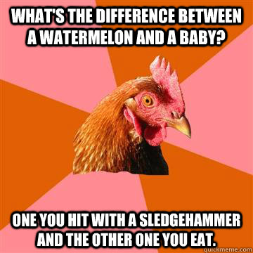 What's the difference between a watermelon and a baby?  One you hit with a sledgehammer and the other one you eat. - What's the difference between a watermelon and a baby?  One you hit with a sledgehammer and the other one you eat.  Anti-Joke Chicken