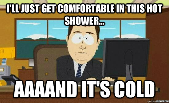 I'll just get comfortable in this hot shower... AAAAND it's cold  aaaand its gone
