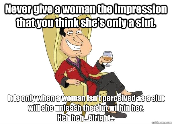 Never give a woman the impression that you think she's only a slut. It is only when a woman isn't perceived as a slut will she unleash the slut within her.
Heh heh...Alright...  