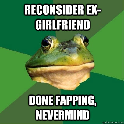 Reconsider Ex-girlfriend done fapping, nevermind  Foul Bachelor Frog