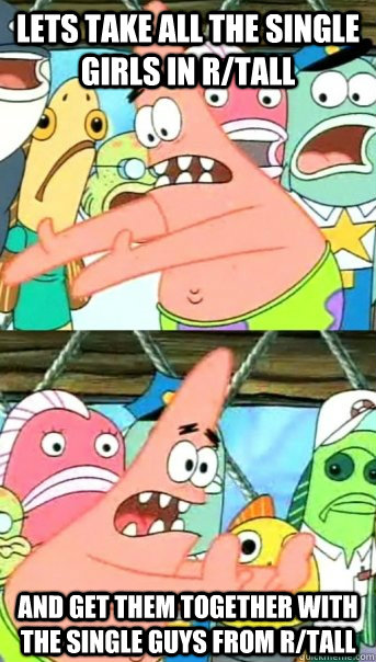 Lets take all the single girls in r/tall and get them together with the single guys from r/tall  Push it somewhere else Patrick