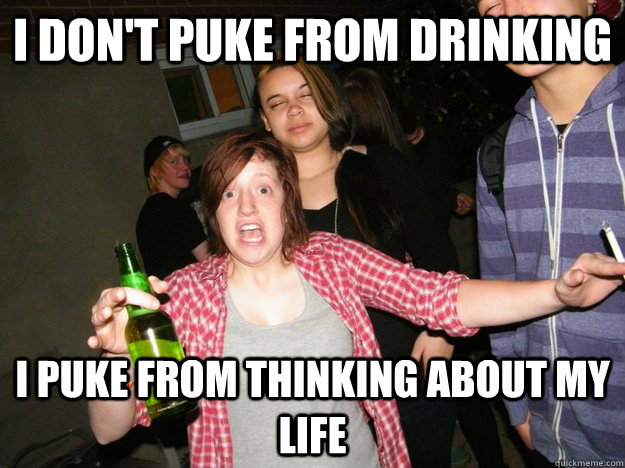 i don't puke from drinking i puke from thinking about my life  