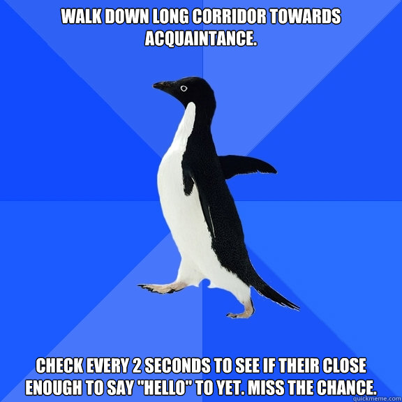 Walk down long corridor towards acquaintance.  check every 2 seconds to see if their close enough to say 