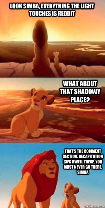 look simba, everything the light touches is reddit what about that shadowy place? that's the comment section. decapitation gifs dwell there, you must never go there, simba  