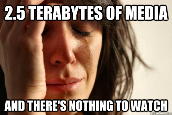 2.5 terabytes of media and there's nothing to watch  First World Problems