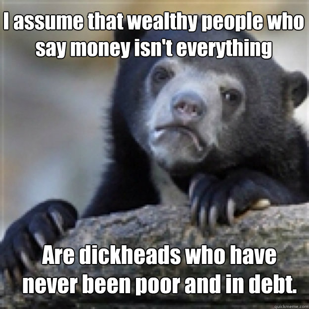 I assume that wealthy people who say money isn't everything Are dickheads who have never been poor and in debt. - I assume that wealthy people who say money isn't everything Are dickheads who have never been poor and in debt.  Confessabear