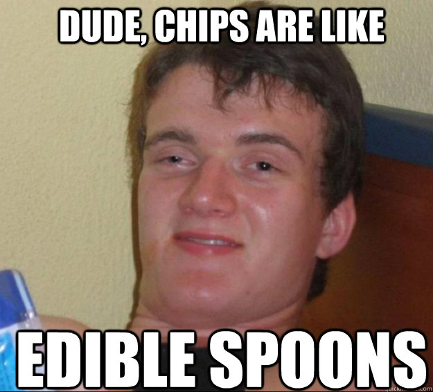 Dude, chips are like Edible spoons  10guy