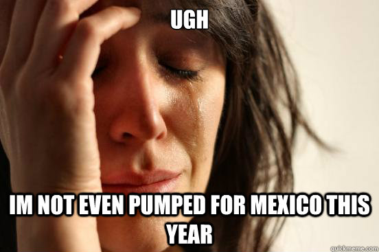 Ugh im not even pumped for mexico this year  First World Problems