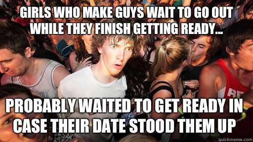 Girls who make guys wait to go out while they finish getting ready... Probably waited to get ready in case their date stood them up  Sudden Clarity Clarence