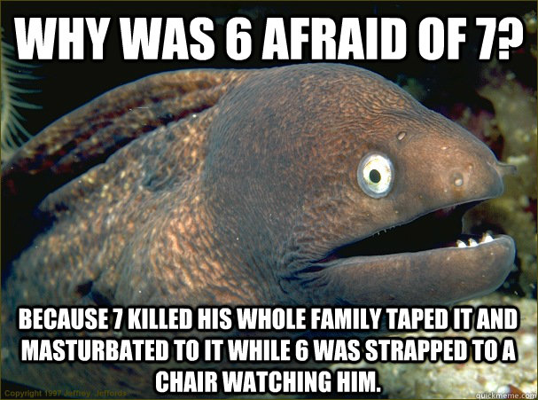 why was 6 afraid of 7? because 7 killed his whole family taped it and masturbated to it while 6 was strapped to a chair watching him.  Bad Joke Eel