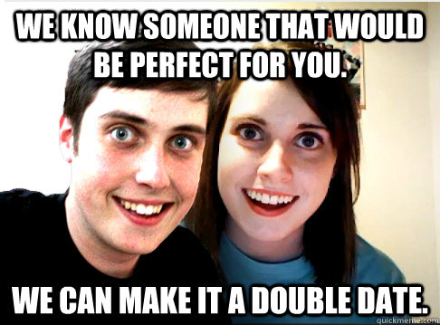 We know someone that would be perfect for you. We can make it a double date.  Overly Attached Couple