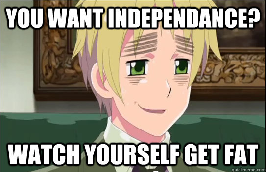 You want independance? watch yourself get fat  