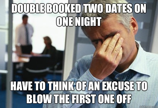 Double booked two dates on one night Have to think of an excuse to blow the first one off - Double booked two dates on one night Have to think of an excuse to blow the first one off  Male First World Problems