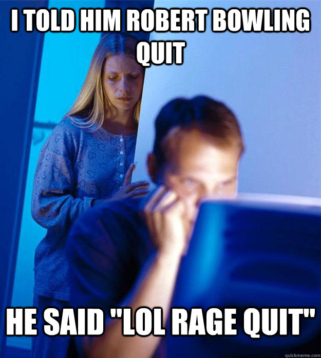 I told him robert bowling quit he said 