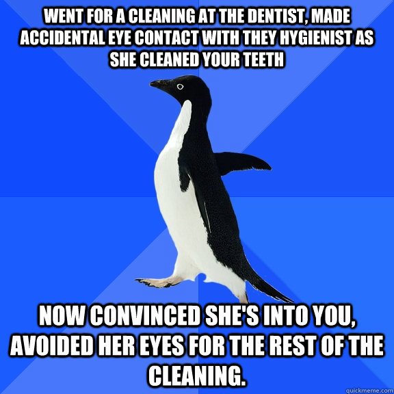 Went for a cleaning at the dentist, made accidental eye contact with they hygienist as she cleaned your teeth  Now convinced she's into you, avoided her eyes for the rest of the cleaning.  Socially Awkward Penguin