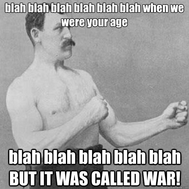 blah blah blah blah blah blah when we were your age blah blah blah blah blah BUT IT WAS CALLED WAR!  overly manly man