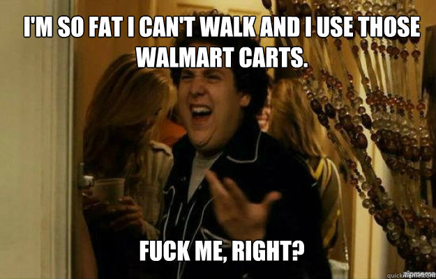I'm so fat I can't walk and I use those walmart carts. FUCK ME, RIGHT? - I'm so fat I can't walk and I use those walmart carts. FUCK ME, RIGHT?  fuck me right