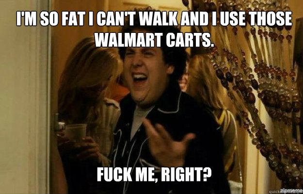 I'm so fat I can't walk and I use those walmart carts. FUCK ME, RIGHT?  fuck me right