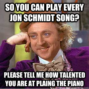 So you can play every jon schmidt song? Please tell me how talented you are at plaing the piano  Condescending Wonka