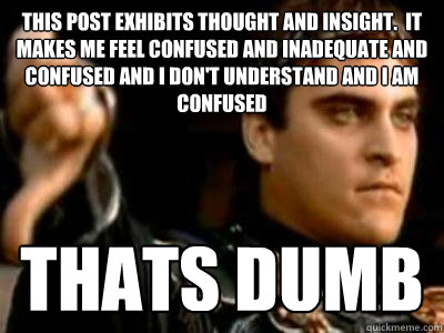 This post exhibits thought and insight.  It Makes me feel confused and inadequate and confused and i don't understand and i am confused Thats Dumb  Downvoting Roman