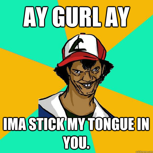 ay gurl ay ima stick my tongue in you.  Ash Pedreiro
