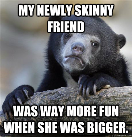 My newly Skinny friend was way more fun when she was bigger.  Confession Bear