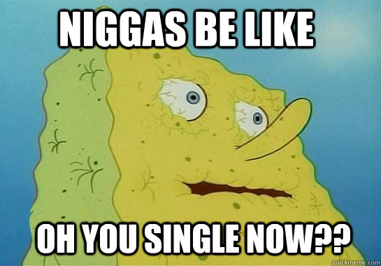 Niggas be like Oh you single now??  Dehydrated Spongebob