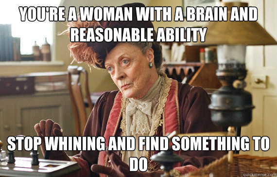 You're a woman with a brain and reasonable ability Stop whining and find something to do - You're a woman with a brain and reasonable ability Stop whining and find something to do  The Dowager Countess