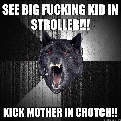 See big fucking kid in stroller!!!  Kick mother in crotch!!   Insanity Wolf