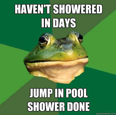 Haven't showered
in days Jump in pool  
Shower done  Foul Bachelor Frog