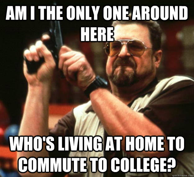 am I the only one around here who's living at home to commute to college?  Angry Walter
