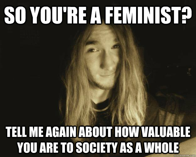 So you're a feminist?  tell me again about how valuable you are to society as a whole  Condescending Connor
