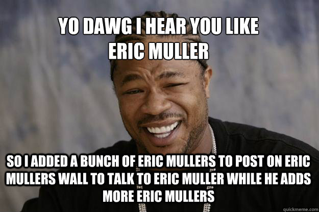 YO DAWG I HEAR YOU LIKE 
ERIC MULLER SO I ADDED A BUNCH OF ERIC MULLERS TO POST ON ERIC MULLERS WALL TO TALK TO ERIC MULLER WHILE HE ADDS MORE ERIC MULLERS - YO DAWG I HEAR YOU LIKE 
ERIC MULLER SO I ADDED A BUNCH OF ERIC MULLERS TO POST ON ERIC MULLERS WALL TO TALK TO ERIC MULLER WHILE HE ADDS MORE ERIC MULLERS  Xzibit meme