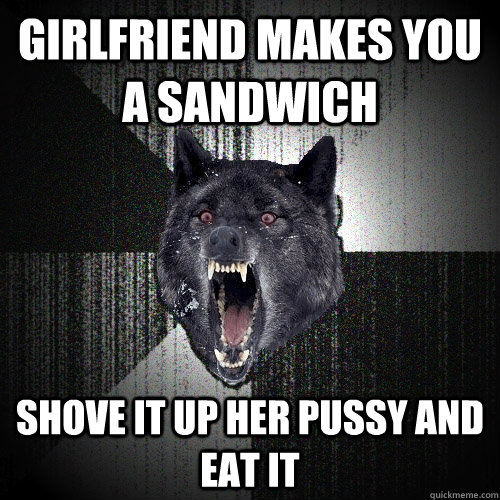 Girlfriend makes you a sandwich Shove it up her pussy and eat it  Insanity Wolf