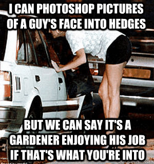 I can photoshop pictures of a guy's face into hedges But we can say it's a gardener enjoying his job if that's what you're into  Karma Whore
