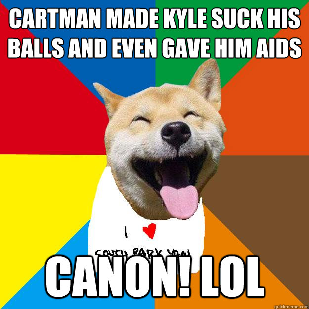CARTMAN MADE KYLE SUCK HIS BALLS AND EVEN GAVE HIM AIDS CANON! LOL - CARTMAN MADE KYLE SUCK HIS BALLS AND EVEN GAVE HIM AIDS CANON! LOL  Ignorant South Park yaoi fans