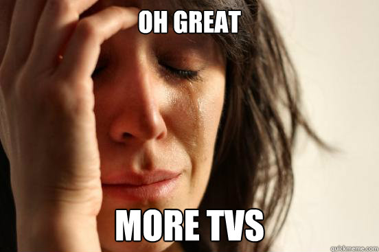 Oh great more tvs  First World Problems