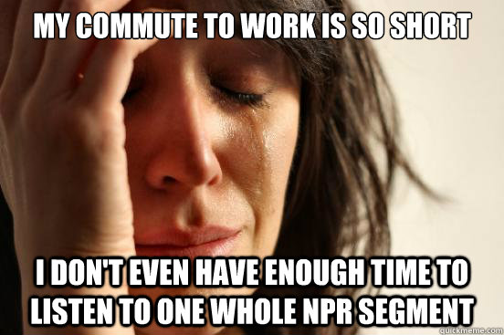 My Commute to Work is so short I don't even have enough time to listen to one whole NPR segment  First World Problems