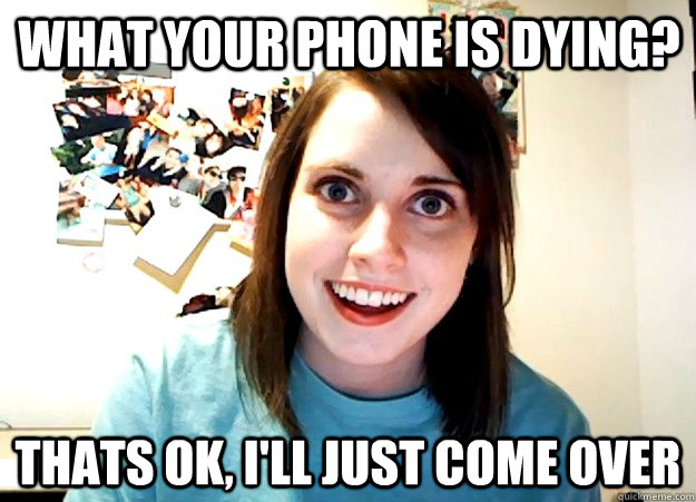 What your phone is dying? Thats ok, i'll just come over - What your phone is dying? Thats ok, i'll just come over  Overly Attached Girlfriend