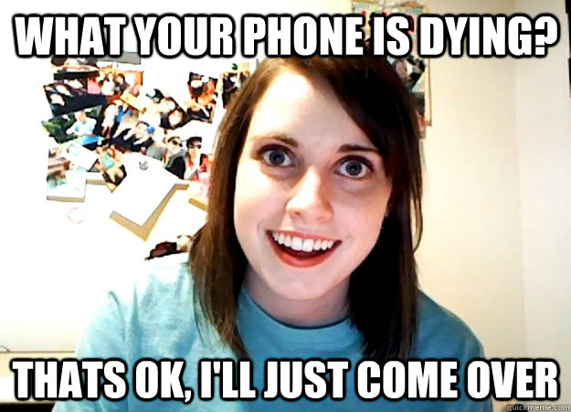 What your phone is dying? Thats ok, i'll just come over  Overly Attached Girlfriend