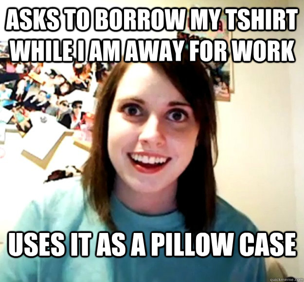 Asks to borrow my Tshirt while I am away for work Uses it as a pillow case - Asks to borrow my Tshirt while I am away for work Uses it as a pillow case  Overly Attached Girlfriend
