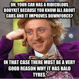 Oh, your car has a ridiculous bodykit because you know all about cars and it improves downforce? In that case there must be a very good reason why it has bald tyres.  Condescending Wonka