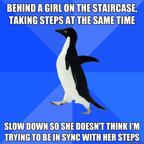behind a girl on the staircase, taking steps at the same time slow down so she doesn't think I'm trying to be in sync with her steps  Socially Awkward Penguin